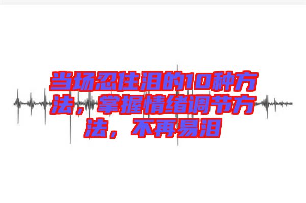 當(dāng)場忍住淚的10種方法，掌握情緒調(diào)節(jié)方法，不再易淚