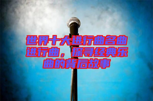 世界十大進行曲名曲進行曲，探尋經(jīng)典樂曲的背后故事