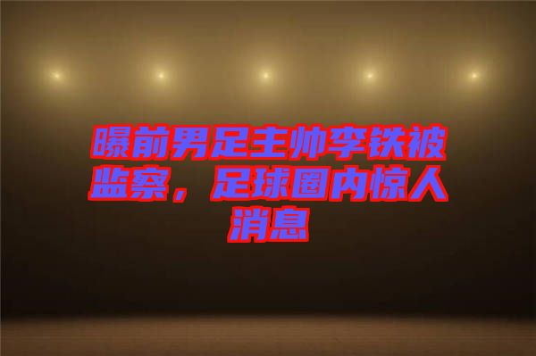 曝前男足主帥李鐵被監(jiān)察，足球圈內(nèi)驚人消息