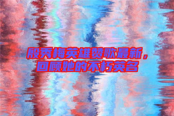 殷秀梅英雄贊歌最新，回顧她的不朽英名