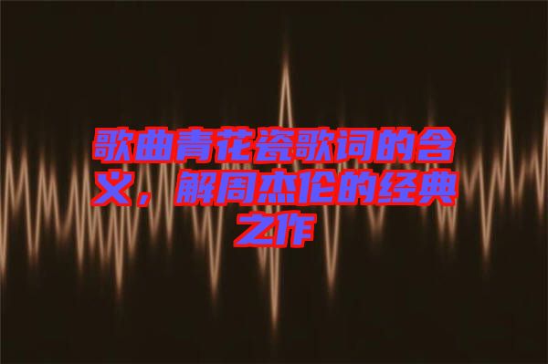 歌曲青花瓷歌詞的含義，解周杰倫的經(jīng)典之作