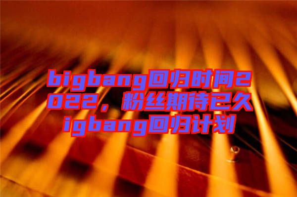bigbang回歸時(shí)間2022，粉絲期待已久igbang回歸計(jì)劃