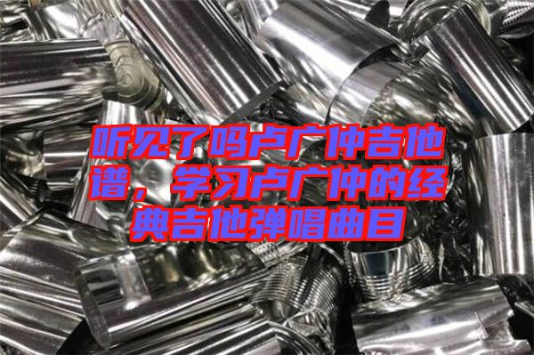 聽見了嗎盧廣仲吉他譜，學(xué)習(xí)盧廣仲的經(jīng)典吉他彈唱曲目