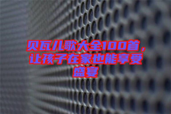貝瓦兒歌大全100首，讓孩子在家也能享受盛宴