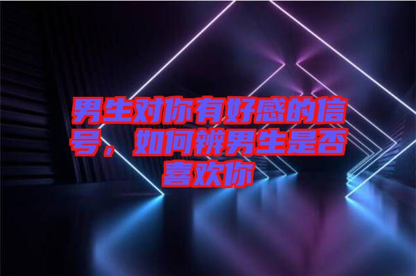 男生對你有好感的信號，如何辨男生是否喜歡你