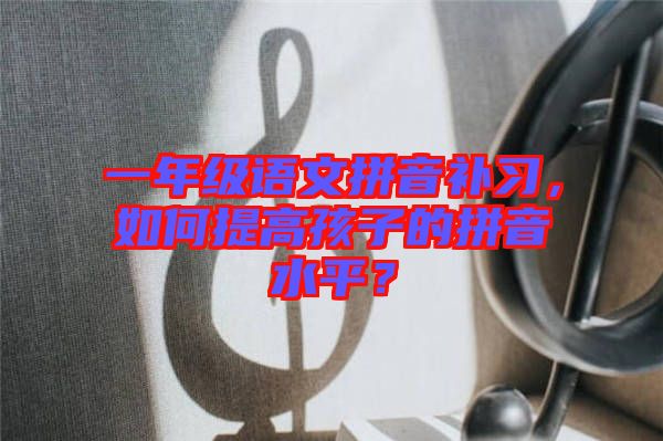 一年級語文拼音補習，如何提高孩子的拼音水平？