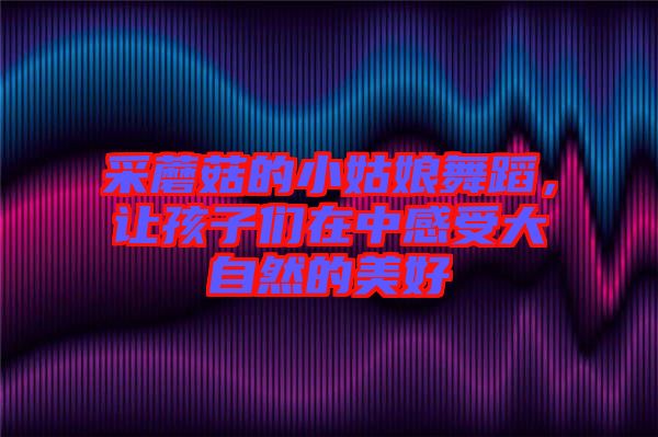 采蘑菇的小姑娘舞蹈，讓孩子們?cè)谥懈惺艽笞匀坏拿篮? width=
