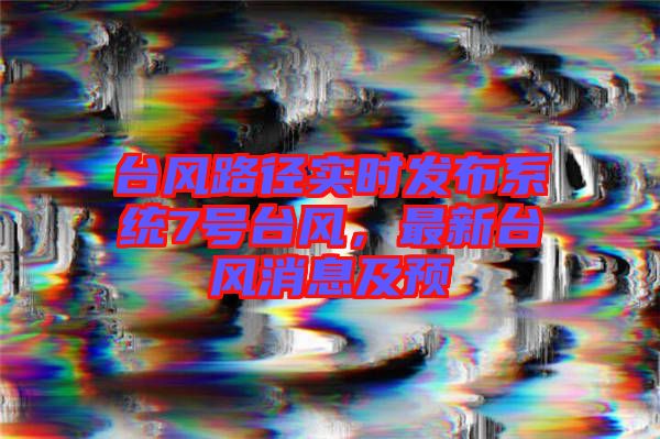 臺(tái)風(fēng)路徑實(shí)時(shí)發(fā)布系統(tǒng)7號(hào)臺(tái)風(fēng)，最新臺(tái)風(fēng)消息及預(yù)