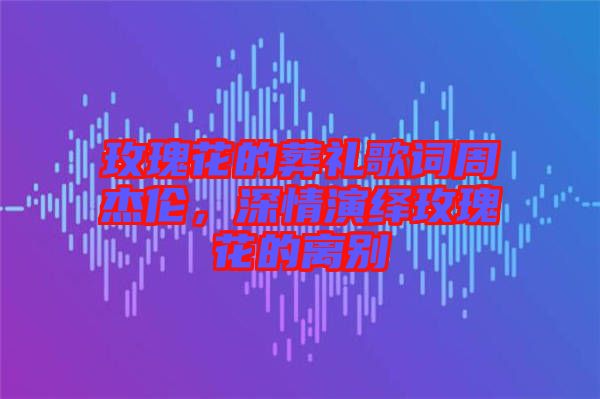 玫瑰花的葬禮歌詞周杰倫，深情演繹玫瑰花的離別