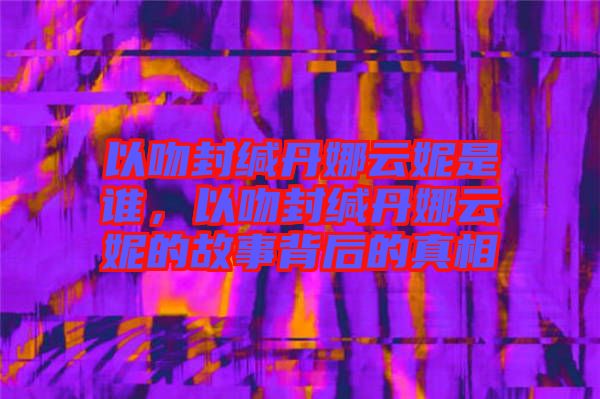 以吻封緘丹娜云妮是誰，以吻封緘丹娜云妮的故事背后的真相