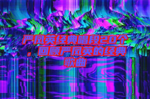 嚴(yán)鳳英經(jīng)典唱段20個(gè)，回顧嚴(yán)鳳英的經(jīng)典歌曲