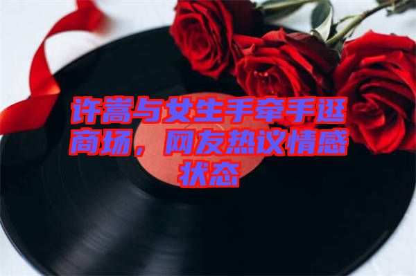 許嵩與女生手牽手逛商場(chǎng)，網(wǎng)友熱議情感狀態(tài)