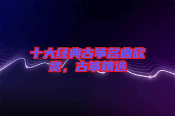 十大經(jīng)典古箏名曲欣賞，古箏精選
