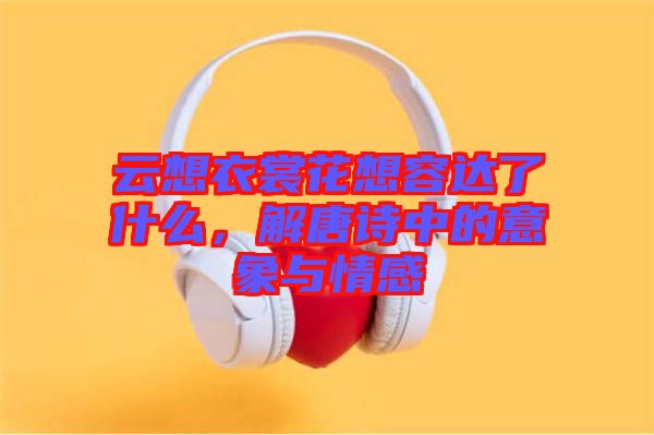 云想衣裳花想容達了什么，解唐詩中的意象與情感