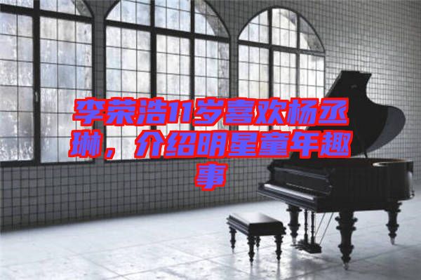 李榮浩11歲喜歡楊丞琳，介紹明星童年趣事
