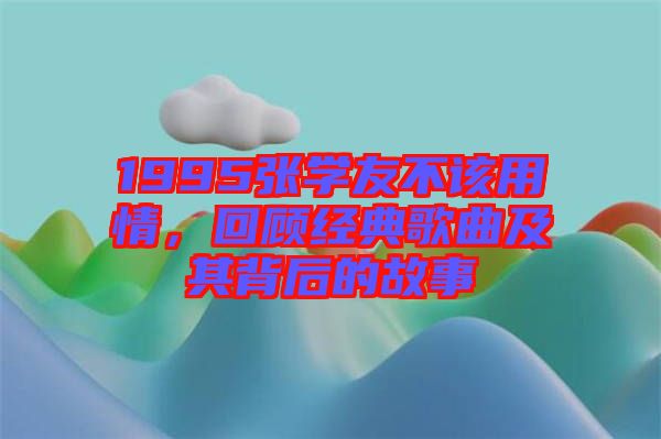 1995張學(xué)友不該用情，回顧經(jīng)典歌曲及其背后的故事