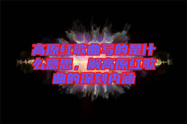 高原紅歌曲寫(xiě)的是什么意思，解高原紅歌曲的深刻內(nèi)涵