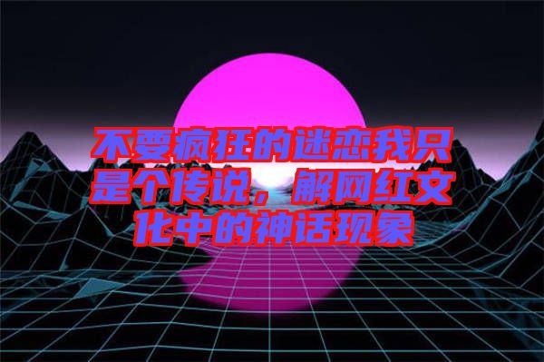 不要瘋狂的迷戀我只是個(gè)傳說，解網(wǎng)紅文化中的神話現(xiàn)象