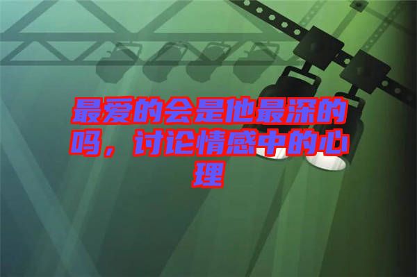 最愛的會(huì)是他最深的嗎，討論情感中的心理