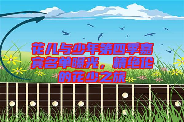 花兒與少年第四季嘉賓名單曝光，精絕倫的花少之旅