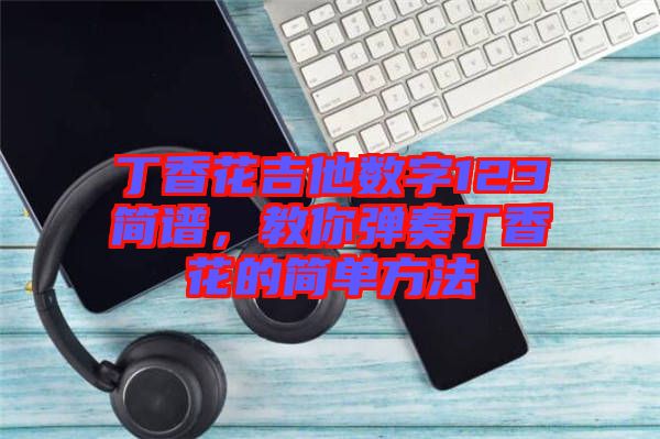 丁香花吉他數(shù)字123簡(jiǎn)譜，教你彈奏丁香花的簡(jiǎn)單方法
