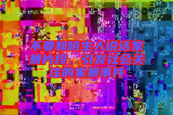 不要和陌生人說話家暴片段，引發(fā)社會(huì)關(guān)注的家暴事件