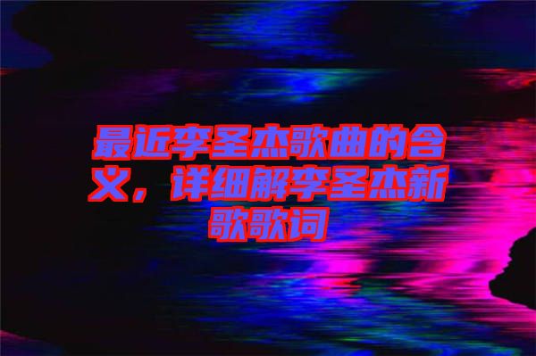 最近李圣杰歌曲的含義，詳細(xì)解李圣杰新歌歌詞