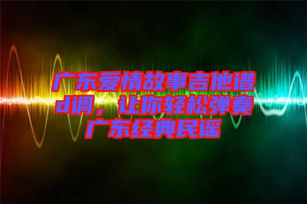 廣東愛情故事吉他譜d調(diào)，讓你輕松彈奏廣東經(jīng)典民謠