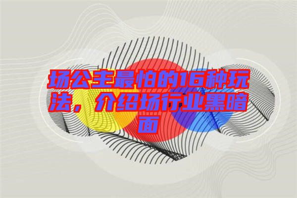 場公主最怕的16種玩法，介紹場行業(yè)黑暗面