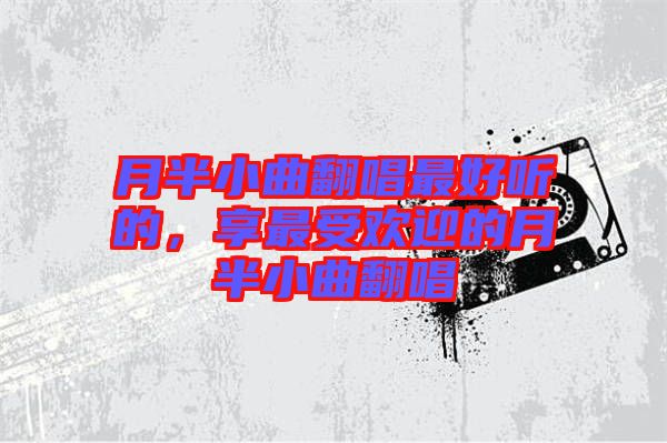月半小曲翻唱最好聽的，享最受歡迎的月半小曲翻唱