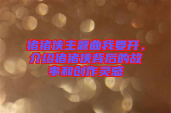豬豬俠主題曲我要開，介紹豬豬俠背后的故事和創(chuàng)作靈感