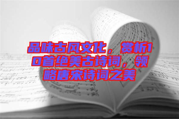 品味古風(fēng)文化，賞析10首絕美古詩詞，領(lǐng)略唐宋詩詞之美