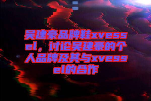 吳建豪品牌鞋xvessel，討論吳建豪的個(gè)人品牌及其與xvessel的合作