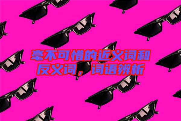 毫不可惜的近義詞和反義詞，詞語辨析