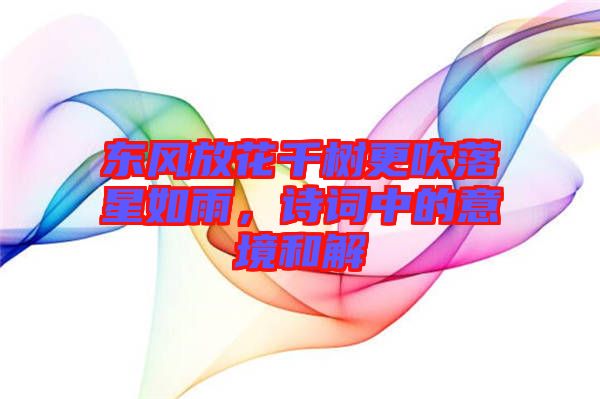 東風放花千樹更吹落星如雨，詩詞中的意境和解