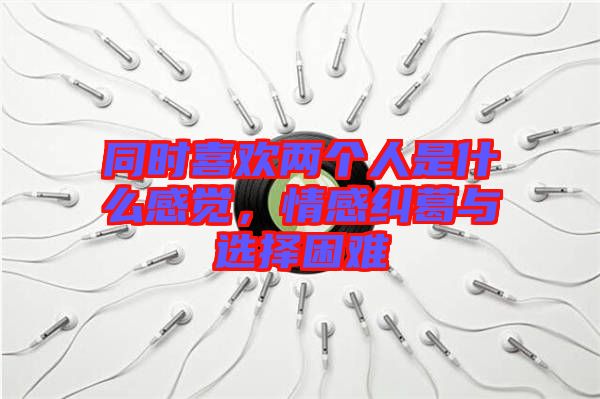 同時(shí)喜歡兩個(gè)人是什么感覺，情感糾葛與選擇困難