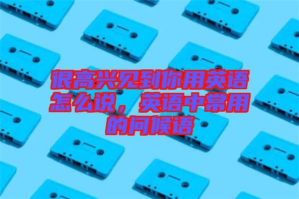 很高興見(jiàn)到你用英語(yǔ)怎么說(shuō)，英語(yǔ)中常用的問(wèn)候語(yǔ)