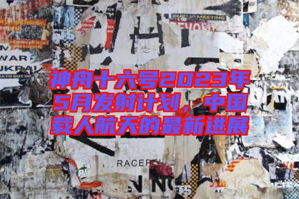 神舟十六號2023年5月發(fā)射計劃，中國載人航天的最新進展