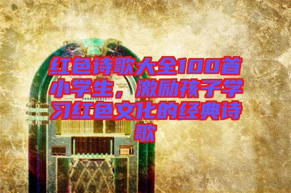 紅色詩歌大全100首小學(xué)生，激勵孩子學(xué)習(xí)紅色文化的經(jīng)典詩歌