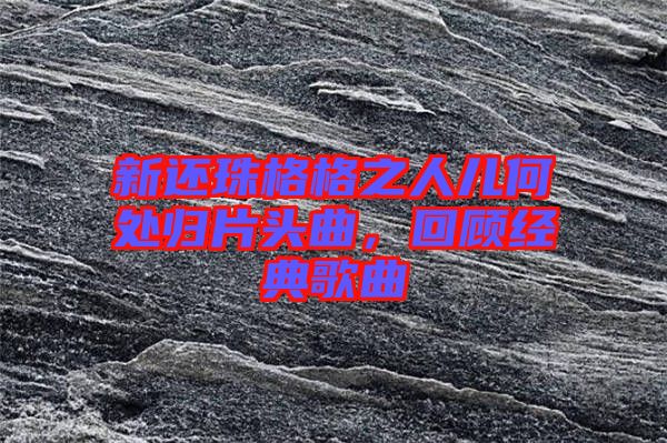 新還珠格格之人兒何處歸片頭曲，回顧經(jīng)典歌曲