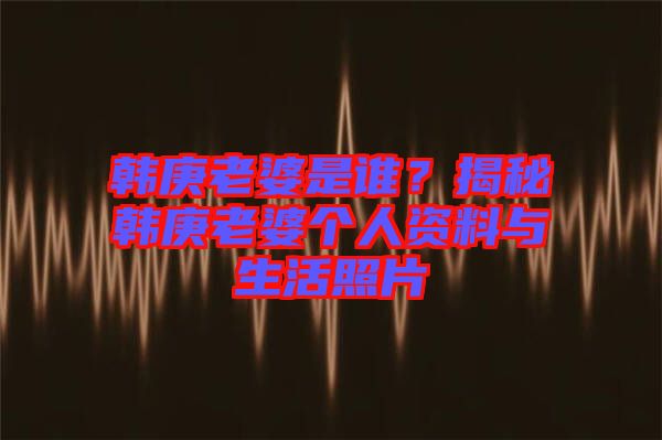 韓庚老婆是誰？揭秘韓庚老婆個(gè)人資料與生活照片