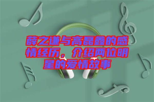 薛之謙與高磊鑫的感情經(jīng)歷，介紹兩位明星的愛情故事