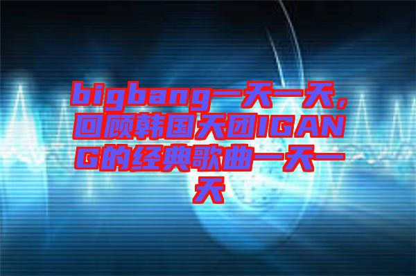 bigbang一天一天，回顧韓國天團(tuán)IGANG的經(jīng)典歌曲一天一天