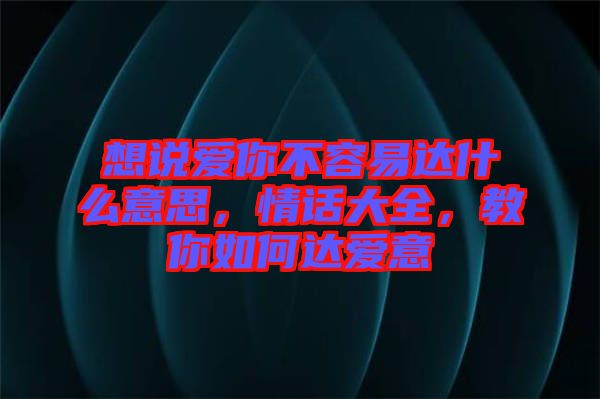 想說愛你不容易達(dá)什么意思，情話大全，教你如何達(dá)愛意