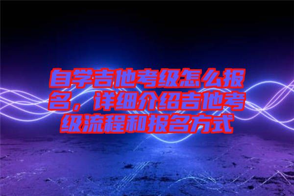 自學(xué)吉他考級怎么報(bào)名，詳細(xì)介紹吉他考級流程和報(bào)名方式
