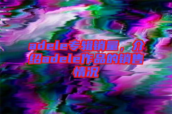 adele專輯銷量，介紹adele作品的銷售情況