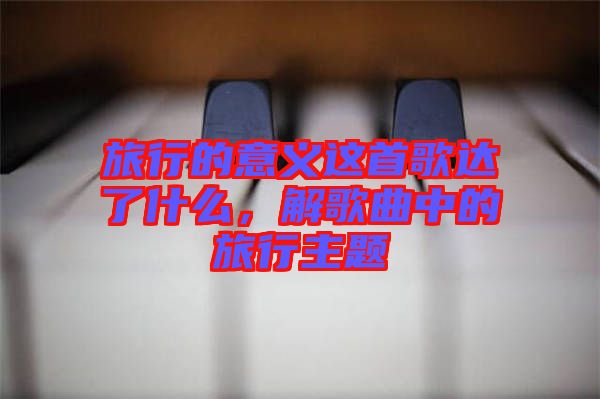 旅行的意義這首歌達(dá)了什么，解歌曲中的旅行主題