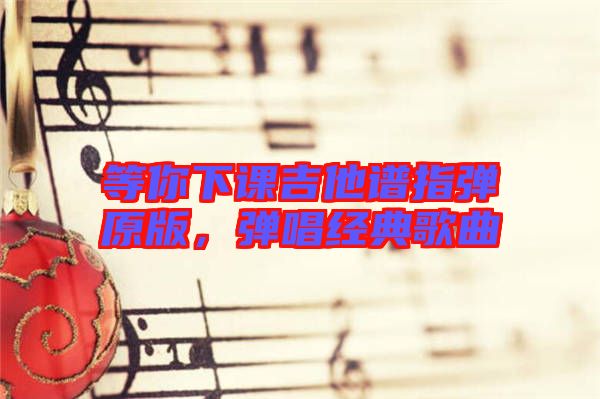 等你下課吉他譜指彈原版，彈唱經(jīng)典歌曲