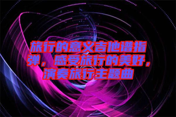旅行的意義吉他譜指彈，感受旅行的美好，演奏旅行主題曲