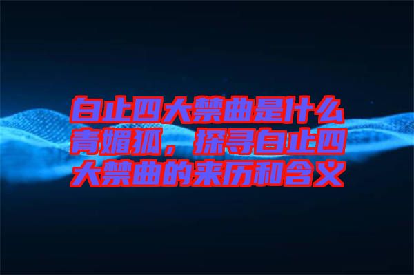 白止四大禁曲是什么青媚狐，探尋白止四大禁曲的來歷和含義